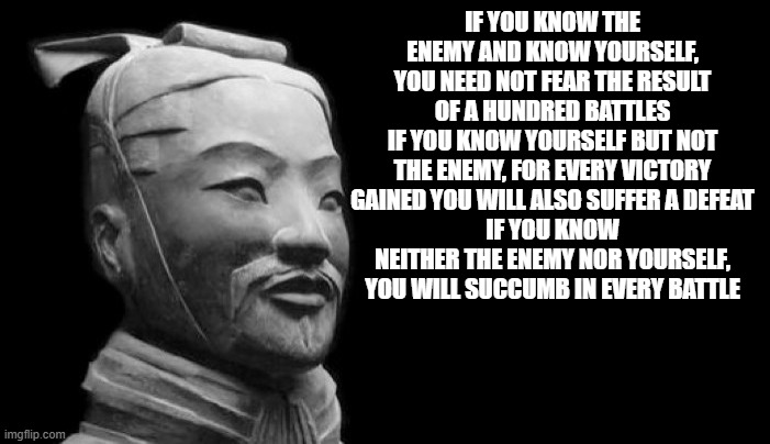 Sun Tzu | IF YOU KNOW THE ENEMY AND KNOW YOURSELF, YOU NEED NOT FEAR THE RESULT OF A HUNDRED BATTLES
IF YOU KNOW YOURSELF BUT NOT THE ENEMY, FOR EVERY VICTORY GAINED YOU WILL ALSO SUFFER A DEFEAT
IF YOU KNOW NEITHER THE ENEMY NOR YOURSELF, YOU WILL SUCCUMB IN EVERY BATTLE | image tagged in sun tzu | made w/ Imgflip meme maker