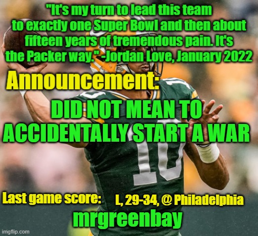 https://imgflip.com/i/90fa6d#com32922568 | DID NOT MEAN TO ACCIDENTALLY START A WAR; L, 29-34, @ Philadelphia | image tagged in mrgreenbay announcement temp | made w/ Imgflip meme maker