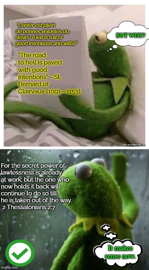 Kermit Thinking | "The road to hell is paved with good intentions” - St. Bernard of Clairvaux (1091—1153), "L'enfer est plein de bonnes volontés ou désirs" (Hell is full of good intentions and wills)."; BUT WHY? For the secret power of 
lawlessness is already 
at work; but the one who 
now holds it back will 
continue to do so till 
he is taken out of the way.
 2 Thessalonians 2:7; It makes sense now. | image tagged in kermit reading book,kermit wonder short | made w/ Imgflip meme maker