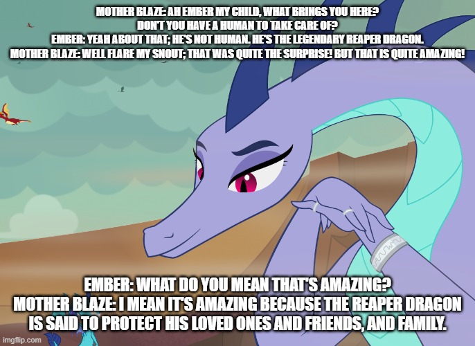 ember's love story s2 ep6 ember seeks guidance from mother blaze | MOTHER BLAZE: AH EMBER MY CHILD, WHAT BRINGS YOU HERE? DON'T YOU HAVE A HUMAN TO TAKE CARE OF?
EMBER: YEAH ABOUT THAT; HE'S NOT HUMAN. HE'S THE LEGENDARY REAPER DRAGON.
MOTHER BLAZE: WELL FLARE MY SNOUT; THAT WAS QUITE THE SURPRISE! BUT THAT IS QUITE AMAZING! EMBER: WHAT DO YOU MEAN THAT'S AMAZING?
MOTHER BLAZE: I MEAN IT'S AMAZING BECAUSE THE REAPER DRAGON IS SAID TO PROTECT HIS LOVED ONES AND FRIENDS, AND FAMILY. | image tagged in dragons | made w/ Imgflip meme maker