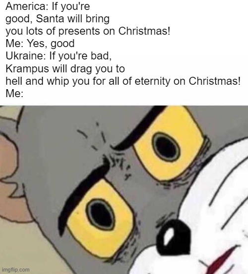 America Christmas vs Ukraine | America: If you're good, Santa will bring you lots of presents on Christmas!
Me: Yes, good
Ukraine: If you're bad, Krampus will drag you to hell and whip you for all of eternity on Christmas!
Me: | image tagged in tom cat unsettled close up | made w/ Imgflip meme maker