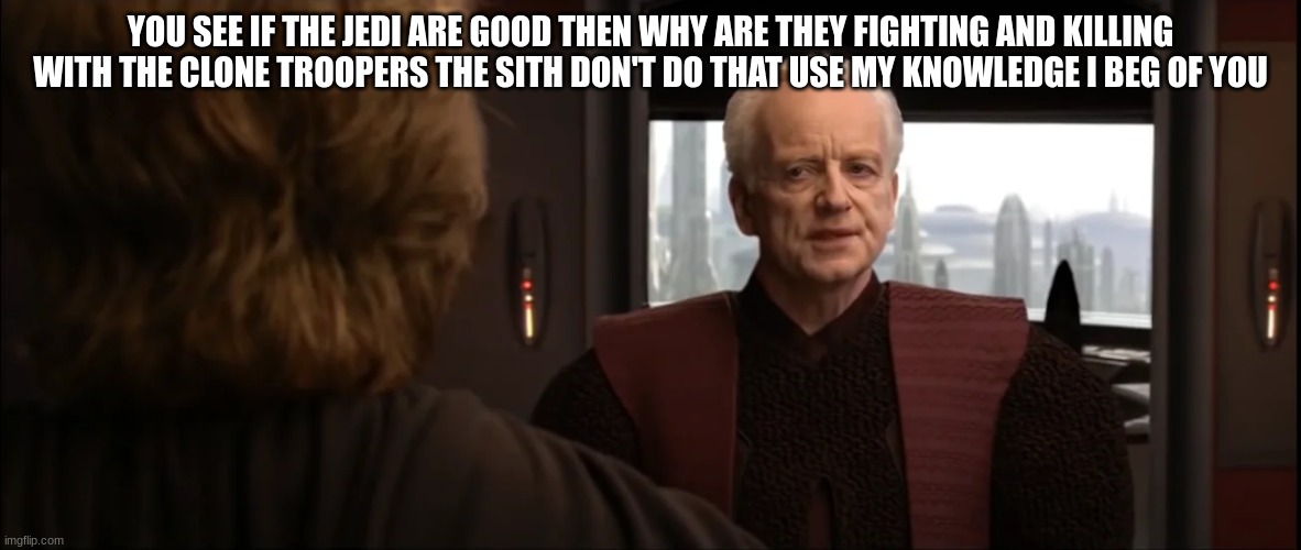 chancellor palpatine | YOU SEE IF THE JEDI ARE GOOD THEN WHY ARE THEY FIGHTING AND KILLING WITH THE CLONE TROOPERS THE SITH DON'T DO THAT USE MY KNOWLEDGE I BEG OF YOU | image tagged in chancellor palpatine | made w/ Imgflip meme maker