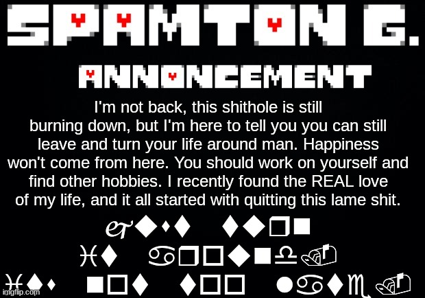 Spamton announcement temp | just turn it around. its not too late. I'm not back, this shithole is still burning down, but I'm here to tell you you can still leave and turn your life around man. Happiness won't come from here. You should work on yourself and find other hobbies. I recently found the REAL love of my life, and it all started with quitting this lame shit. | image tagged in spamton announcement temp | made w/ Imgflip meme maker