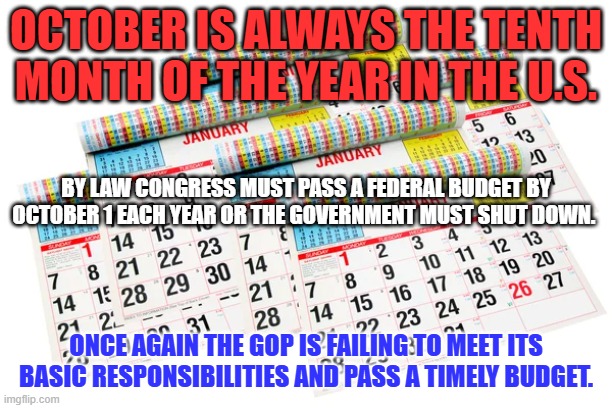 The GOP can't or won't govern like responsible adults. | OCTOBER IS ALWAYS THE TENTH MONTH OF THE YEAR IN THE U.S. BY LAW CONGRESS MUST PASS A FEDERAL BUDGET BY OCTOBER 1 EACH YEAR OR THE GOVERNMENT MUST SHUT DOWN. ONCE AGAIN THE GOP IS FAILING TO MEET ITS BASIC RESPONSIBILITIES AND PASS A TIMELY BUDGET. | image tagged in politics | made w/ Imgflip meme maker