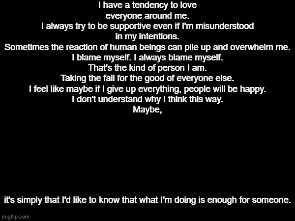 Maybe the real myery is the friends we made along the way | I have a tendency to love everyone around me.
I always try to be supportive even if I'm misunderstood in my intentions.
Sometimes the reaction of human beings can pile up and overwhelm me.
I blame myself. I always blame myself.
That's the kind of person I am.
Taking the fall for the good of everyone else.
I feel like maybe if I give up everything, people will be happy.
I don't understand why I think this way.
Maybe, it's simply that I'd like to know that what I'm doing is enough for someone. | image tagged in e | made w/ Imgflip meme maker