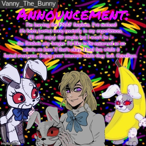 This was fun, goodbye. | I'm leaving the FNAF fandom. I've noticed it's been (sorta) toxic recently in my experiences. I'll still enjoy the media but I won't be in the fandom any longer. I'd like to be removed as an admin on here if that's okay. I had fun while it lasted everyone. Enjoy your interests while they last. Goodbye. | image tagged in vanny_the_bunny's announcement temp,the title is a reference heh | made w/ Imgflip meme maker