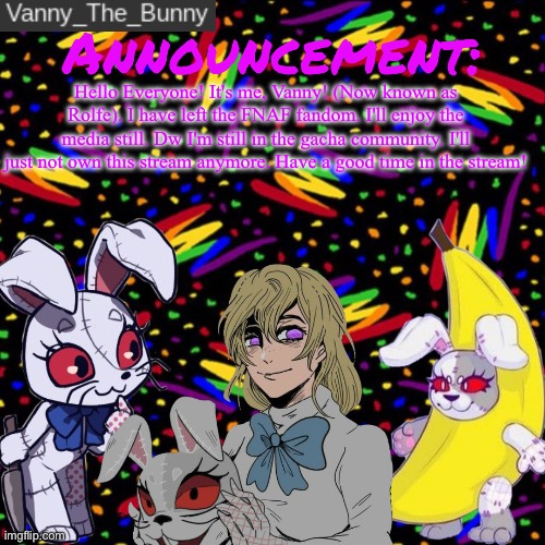 Milo ur owner. Do whatever you want idc. | Hello Everyone! It's me, Vanny! (Now known as Rolfe). I have left the FNAF fandom. I'll enjoy the media still. Dw I'm still in the gacha community. I'll just not own this stream anymore. Have a good time in the stream! | image tagged in vanny_the_bunny's announcement temp | made w/ Imgflip meme maker