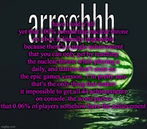 why would they have an achievement.. that requires a feature.. that DOESN’T EXIST.. | have i told y’all yet that 100% completing nuclear throne on xbox is literally impossible because there’s a single achievement that you can only get by reaching the nuclear throne while playing a daily, and dailies don’t exist on the epic games version.. i’m pretty sure
that’s the only thing that makes it impossible to get all 44 achievements on console. the worst part is that 0.06% of players somehow have the achievement | image tagged in waterest melon | made w/ Imgflip meme maker