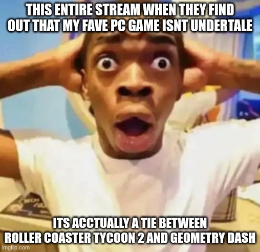 idk | THIS ENTIRE STREAM WHEN THEY FIND OUT THAT MY FAVE PC GAME ISNT UNDERTALE; ITS ACTUALLY A TIE BETWEEN ROLLER COASTER TYCOON 2 AND GEOMETRY DASH | image tagged in surprised,undertale,gd | made w/ Imgflip meme maker