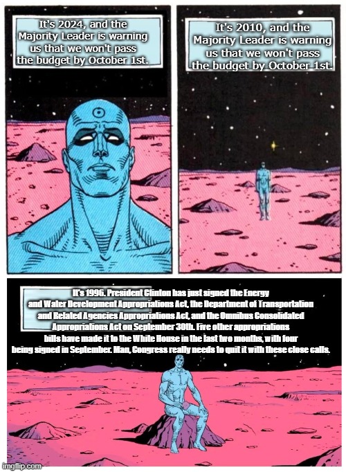 Doctor Manhattan it is 1985 | It's 2010, and the Majority Leader is warning us that we won't pass the budget by October 1st. It's 2024, and the Majority Leader is warning us that we won't pass the budget by October 1st. It's 1996. President Clinton has just signed the Energy and Water Development Appropriations Act, the Department of Transportation and Related Agencies Appropriations Act, and the Omnibus Consolidated Appropriations Act on September 30th. Five other appropriations bills have made it to the White House in the last two months, with four being signed in September. Man, Congress really needs to quit it with these close calls. | image tagged in doctor manhattan it is 1985 | made w/ Imgflip meme maker