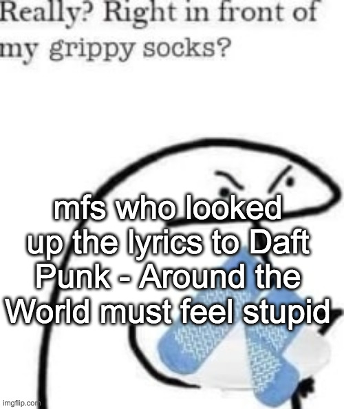 like bro | mfs who looked up the lyrics to Daft Punk - Around the World must feel stupid | image tagged in right in front of my grippy socks | made w/ Imgflip meme maker
