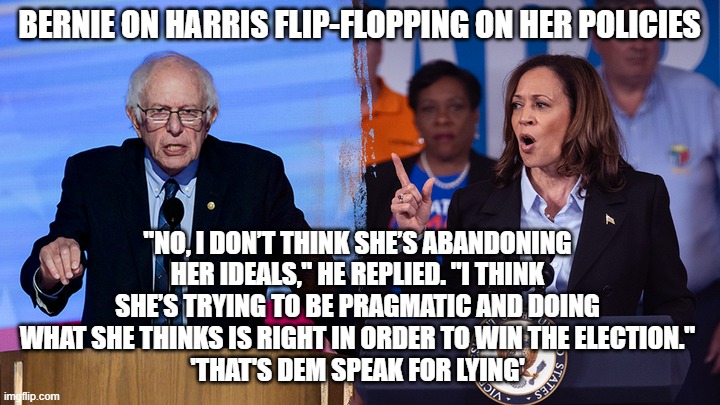 Bernie says Harris is Lying | BERNIE ON HARRIS FLIP-FLOPPING ON HER POLICIES; "NO, I DON’T THINK SHE’S ABANDONING HER IDEALS," HE REPLIED. "I THINK SHE’S TRYING TO BE PRAGMATIC AND DOING WHAT SHE THINKS IS RIGHT IN ORDER TO WIN THE ELECTION."
'THAT'S DEM SPEAK FOR LYING' | image tagged in bernie says harris is lying | made w/ Imgflip meme maker