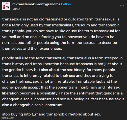 psa | transsexual is not an old fashioned or outdated term. transsexual is not a term only used by transmedicalists, truscum and transphobic trans people. you do not have to like or use the term transsexual for yourself and no one is forcing you to, however you do have to be normal about other people using the term transsexual to describe themselves and their experiences. 

people still use the term transsexual, transsexual is a term steeped in trans history and trans liberation because transness is not just about the gender binary but also about the sex binary. for many people transness is inherently related to their sex and they are trying to change their sex. sex is not an irrefutable, immutable fact and the sooner people accept that the sooner trans, nonbinary and intersex liberation becomes a possibility. I hate the sentiment that gender is a changeable social construct and sex is a biological fact because sex is also a changeable social construct. 

stop buying into terf and transphobic rhetoric about sex. | made w/ Imgflip meme maker