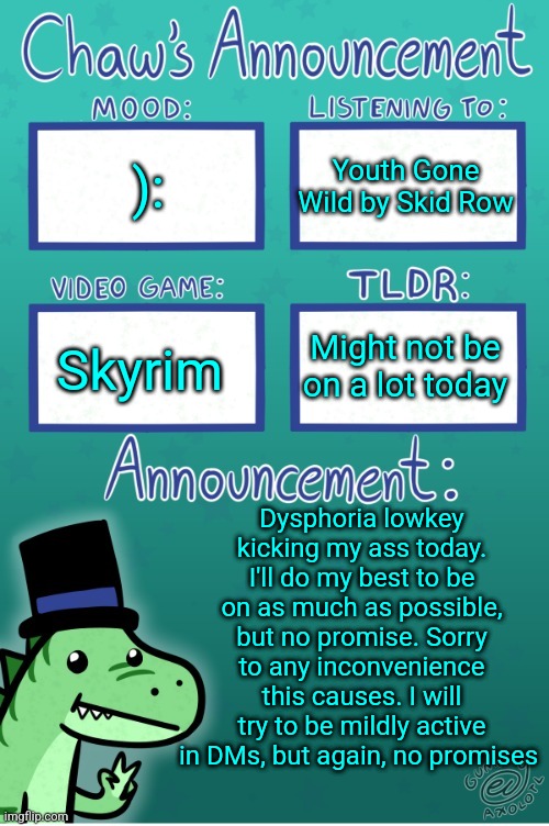 Istg if we have some kinda shitty drama while I'm gone | ):; Youth Gone Wild by Skid Row; Might not be on a lot today; Skyrim; Dysphoria lowkey kicking my ass today. I'll do my best to be on as much as possible, but no promise. Sorry to any inconvenience this causes. I will try to be mildly active in DMs, but again, no promises | image tagged in chaws_the_dino announcement temp thanks gummy | made w/ Imgflip meme maker
