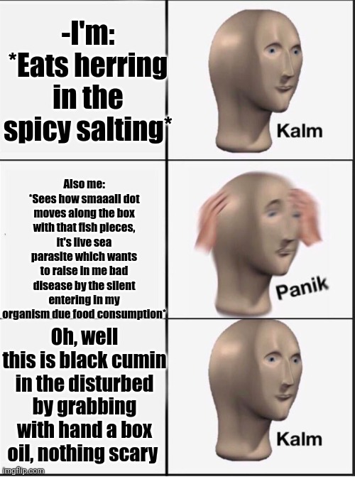 -Always on the observation for the potential danger. | -I'm: *Eats herring in the spicy salting*; Also me: *Sees how smaaall dot moves along the box with that fish pieces, it's live sea parasite which wants to raise in me bad disease by the silent entering in my organism due food consumption*; Oh, well this is black cumin in the disturbed by grabbing with hand a box oil, nothing scary | image tagged in reverse kalm panik,fishing for upvotes,so true memes,food for thought,sea,i'm hungry | made w/ Imgflip meme maker