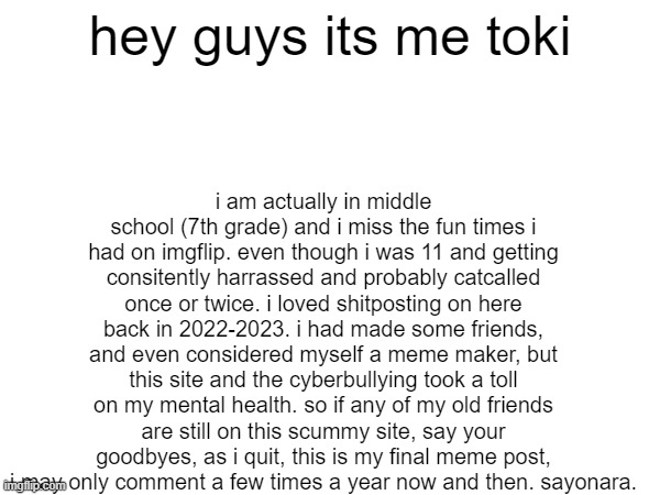 quitting forever on this scummy shitsite | hey guys its me toki; i am actually in middle school (7th grade) and i miss the fun times i had on imgflip. even though i was 11 and getting consitently harrassed and probably catcalled once or twice. i loved shitposting on here back in 2022-2023. i had made some friends, and even considered myself a meme maker, but this site and the cyberbullying took a toll on my mental health. so if any of my old friends are still on this scummy site, say your goodbyes, as i quit, this is my final meme post, i may only comment a few times a year now and then. sayonara. | image tagged in goodbye,quit,why are you reading the tags,oh wow are you actually reading these tags | made w/ Imgflip meme maker