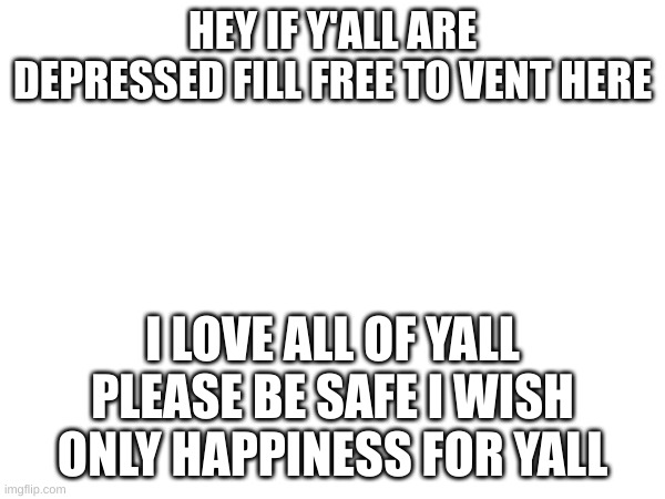 HEY IF Y'ALL ARE DEPRESSED FILL FREE TO VENT HERE; I LOVE ALL OF YALL PLEASE BE SAFE I WISH ONLY HAPPINESS FOR YALL | made w/ Imgflip meme maker