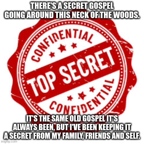 THERE'S A SECRET GOSPEL GOING AROUND THIS NECK OF THE WOODS. IT'S THE SAME OLD GOSPEL IT'S ALWAYS BEEN, BUT I'VE BEEN KEEPING IT A SECRET FROM MY FAMILY, FRIENDS AND SELF. | image tagged in secret | made w/ Imgflip meme maker