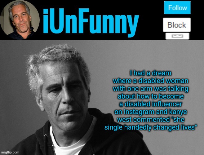 iUnFunny's Epstein template | I had a dream where a disabled woman with one arm was talking about how to become a disabled influencer on instagram and kanye west commented "she single handedly changed lives" | image tagged in iunfunny's epstein template | made w/ Imgflip meme maker