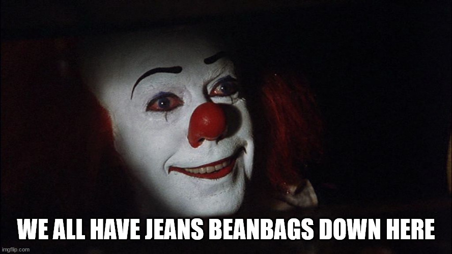 Stephen King It Pennywise Sewer Tim Curry We all Float Down Here | WE ALL HAVE JEANS BEANBAGS DOWN HERE | image tagged in stephen king it pennywise sewer tim curry we all float down here | made w/ Imgflip meme maker