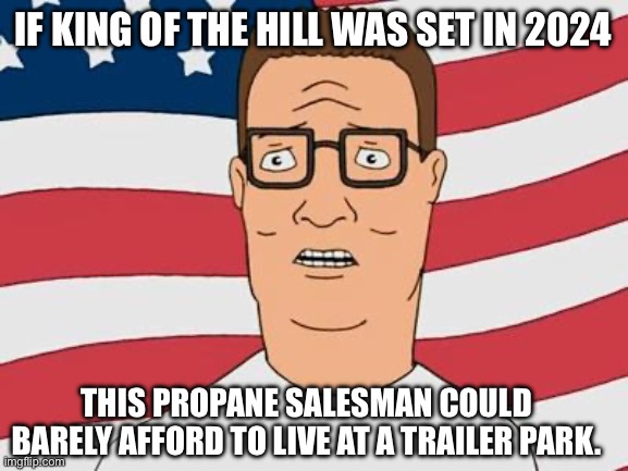 I’ll tell ya what. He wouldn’t have a home in the suburbs! | IF KING OF THE HILL WAS SET IN 2024; THIS PROPANE SALESMAN COULD BARELY AFFORD TO LIVE AT A TRAILER PARK. | image tagged in american hank hill,trailer park,royalty,fjb,american,poverty | made w/ Imgflip meme maker