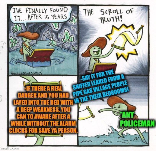 -The instinct of the peep boy. | -SAY IT FOR THE SNIFFED LEAKED FROM A PIPE GAS VILLAGE PEOPLE IN THE THEIR BEDROOMS! -IF THERE A REAL DANGER AND YOU HAD LAYED INTO THE BED WITH A DEEP WEAKNESS, YOU CAN TO AWAKE AFTER A WHILE WITHOUT THE ALARM CLOCKS FOR SAVE YA PERSON. *ANY POLICEMAN | image tagged in memes,the scroll of truth,ultra instinct,safety first,the great awakening,alarm clock | made w/ Imgflip meme maker