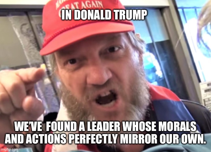 Follow the Leader | IN DONALD TRUMP; WE’VE  FOUND A LEADER WHOSE MORALS AND ACTIONS PERFECTLY MIRROR OUR OWN. | image tagged in angry trumper maga white supremacist,trump | made w/ Imgflip meme maker