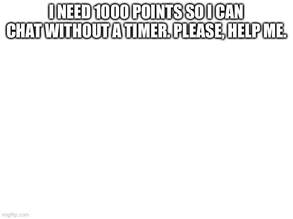 I NEED 1000 POINTS SO I CAN CHAT WITHOUT A TIMER. PLEASE, HELP ME. | made w/ Imgflip meme maker