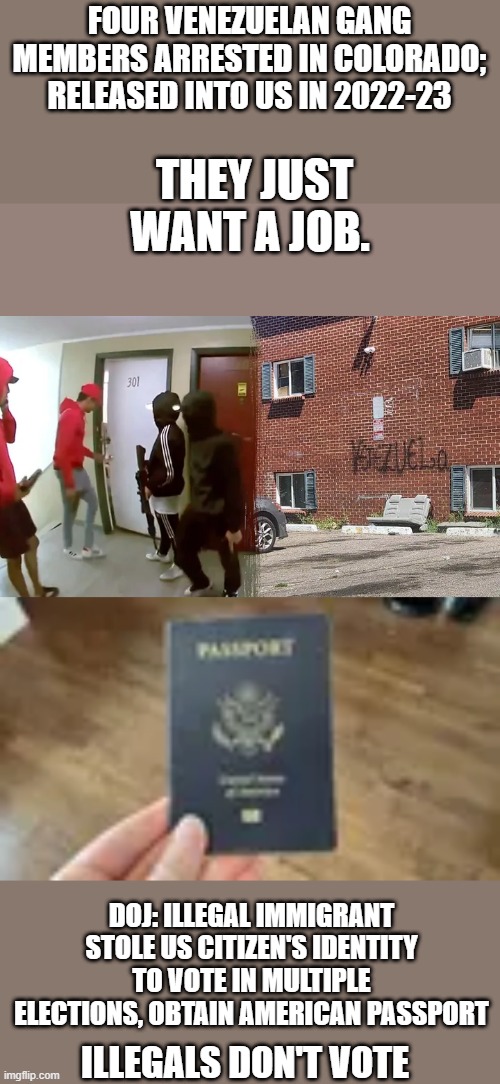 DEM FACTS presented in MSM are 2 different things. I wonder what kind of ID he presented for the passport?? | FOUR VENEZUELAN GANG MEMBERS ARRESTED IN COLORADO; RELEASED INTO US IN 2022-23; THEY JUST WANT A JOB. DOJ: ILLEGAL IMMIGRANT STOLE US CITIZEN'S IDENTITY TO VOTE IN MULTIPLE ELECTIONS, OBTAIN AMERICAN PASSPORT; ILLEGALS DON'T VOTE | made w/ Imgflip meme maker