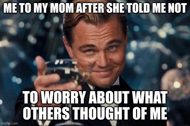Sorry guys, I had to do this for school. | ME TO MY MOM AFTER SHE TOLD ME NOT; TO WORRY ABOUT WHAT OTHERS THOUGHT OF ME | image tagged in memes,leonardo dicaprio cheers | made w/ Imgflip meme maker