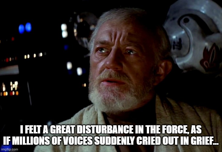 obi-wan | I FELT A GREAT DISTURBANCE IN THE FORCE, AS IF MILLIONS OF VOICES SUDDENLY CRIED OUT IN GRIEF... | image tagged in obiwan,star wars | made w/ Imgflip meme maker