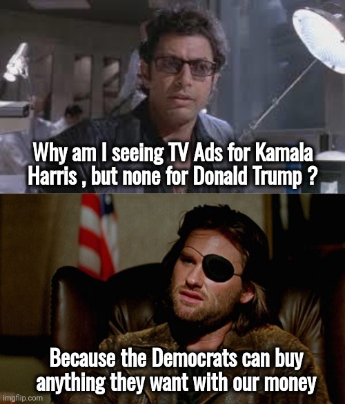 Et tu , FCC ? | Why am I seeing TV Ads for Kamala Harris , but none for Donald Trump ? Because the Democrats can buy
anything they want with our money | image tagged in jeff goldblum,snake plissken asks,wait thats illegal hd,well yes but actually no,equal time,biased media | made w/ Imgflip meme maker