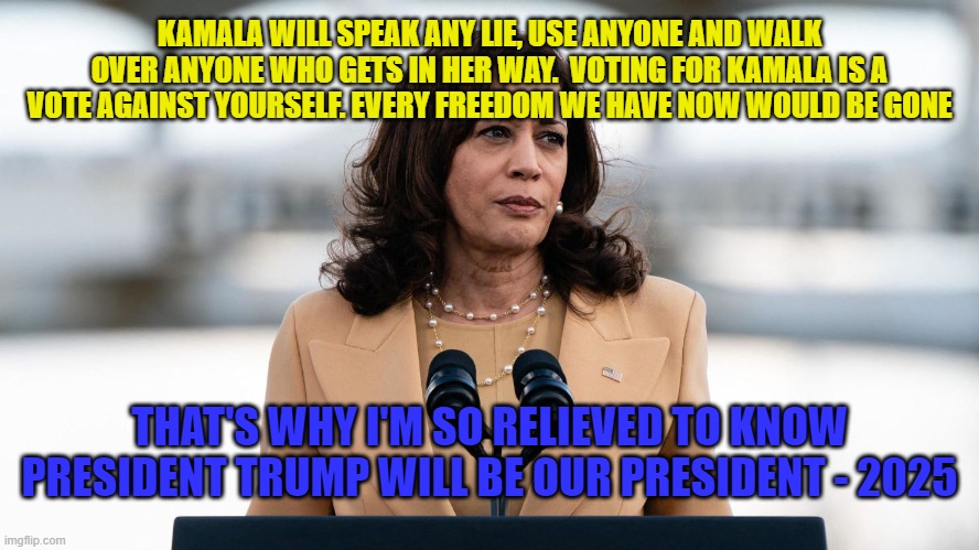 Trump will be our president | KAMALA WILL SPEAK ANY LIE, USE ANYONE AND WALK OVER ANYONE WHO GETS IN HER WAY.  VOTING FOR KAMALA IS A VOTE AGAINST YOURSELF. EVERY FREEDOM WE HAVE NOW WOULD BE GONE; THAT'S WHY I'M SO RELIEVED TO KNOW PRESIDENT TRUMP WILL BE OUR PRESIDENT - 2025 | made w/ Imgflip meme maker