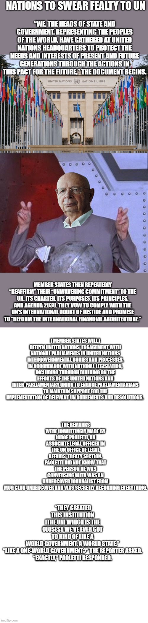 Achtung | NATIONS TO SWEAR FEALTY TO UN; “WE, THE HEADS OF STATE AND GOVERNMENT, REPRESENTING THE PEOPLES OF THE WORLD, HAVE GATHERED AT UNITED NATIONS HEADQUARTERS TO PROTECT THE NEEDS AND INTERESTS OF PRESENT AND FUTURE GENERATIONS THROUGH THE ACTIONS IN THIS PACT FOR THE FUTURE,” THE DOCUMENT BEGINS. MEMBER STATES THEN REPEATEDLY “REAFFIRM” THEIR “UNWAVERING COMMITMENT” TO THE UN, ITS CHARTER, ITS PURPOSES, ITS PRINCIPLES, AND AGENDA 2030. THEY VOW TO COMPLY WITH THE UN’S INTERNATIONAL COURT OF JUSTICE AND PROMISE TO “REFORM THE INTERNATIONAL FINANCIAL ARCHITECTURE.”; [ MEMBER STATES WILL ] DEEPEN UNITED NATIONS’ ENGAGEMENT WITH NATIONAL PARLIAMENTS IN UNITED NATIONS INTERGOVERNMENTAL BODIES AND PROCESSES, IN ACCORDANCE WITH NATIONAL LEGISLATION, INCLUDING THROUGH BUILDING ON THE EFFORTS OF THE UNITED NATIONS AND INTER-PARLIAMENTARY UNION TO ENGAGE PARLIAMENTARIANS TO MAINTAIN SUPPORT FOR THE IMPLEMENTATION OF RELEVANT UN AGREEMENTS AND RESOLUTIONS. THE REMARKS WERE UNWITTINGLY MADE BY JORGE PAOLETTI, AN ASSOCIATE LEGAL OFFICER IN THE UN OFFICE OF LEGAL AFFAIRS’ TREATY SECTION. PAOLETTI DID NOT KNOW THAT THE PERSON HE WAS CONVERSING WITH WAS AN UNDERCOVER JOURNALIST FROM MUG CLUB UNDERCOVER AND WAS SECRETLY RECORDING EVERYTHING. “THEY CREATED THIS INSTITUTION [THE UN] WHICH IS THE CLOSEST WE’VE EVER GOT TO KIND OF LIKE A WORLD GOVERNMENT. A WORLD STATE.”

“LIKE A ONE-WORLD GOVERNMENT?” THE REPORTER ASKED.

“EXACTLY,” PAOLETTI RESPONDED. | image tagged in memes,dr evil laser,blank square | made w/ Imgflip meme maker