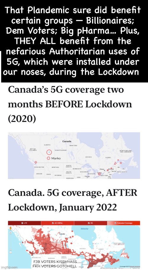 This is the scary part that not everyone recognizes….  YET. | That Plandemic sure did benefit
certain groups — Billionaires;
Dem Voters; Big pHarma… Plus,
THEY ALL benefit from the
nefarious Authoritarian uses of
5G, which were installed under
our noses, during the Lockdown; Marko; FJB VOTERS KISSMYASS
FKH VOTERS GOTOHELL | image tagged in memes,they will use 5g ro muck up everything,including your body,authoritarians suck bigly,fjb fkh voters kissmyass | made w/ Imgflip meme maker