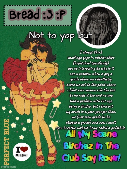 I didn't even know his age when i started liking him but all of a sudden im a pedo?? | I always think small age gaps in relationships (highschool specifically) are so interesting bc why is it not a problem when a guy a grade above me relentlessly asked me out to the point where i didnt even wanna ride the bus bc he rode it too and no one had a problem with his age being a factor, but i find out my crush is a year younger than me (not even grade bc he skipped a grade) and now i can't even breathe without being called a pedophile; Not to yap but | image tagged in new bread 2024 temp 33 | made w/ Imgflip meme maker