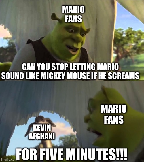 Mario’s new voice actor back in 2023: | MARIO FANS; CAN YOU STOP LETTING MARIO SOUND LIKE MICKEY MOUSE IF HE SCREAMS; MARIO FANS; KEVIN AFGHANI; FOR FIVE MINUTES!!! | image tagged in shrek five minutes | made w/ Imgflip meme maker