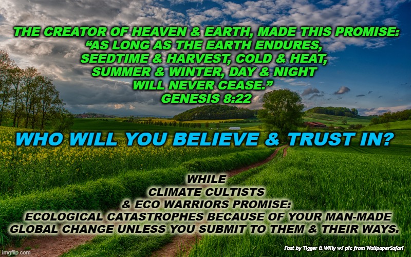 THE CREATOR OF HEAVEN & EARTH, MADE THIS PROMISE:
“AS LONG AS THE EARTH ENDURES, 
SEEDTIME & HARVEST, COLD & HEAT, 
SUMMER & WINTER, DAY & NIGHT 
WILL NEVER CEASE.”  
GENESIS 8:22; WHO WILL YOU BELIEVE & TRUST IN? WHILE 
CLIMATE CULTISTS 
& ECO WARRIORS PROMISE: 
ECOLOGICAL CATASTROPHES BECAUSE OF YOUR MAN-MADE
GLOBAL CHANGE UNLESS YOU SUBMIT TO THEM & THEIR WAYS. Post by Tigger & Willy w/ pic from WallpaperSafari | made w/ Imgflip meme maker