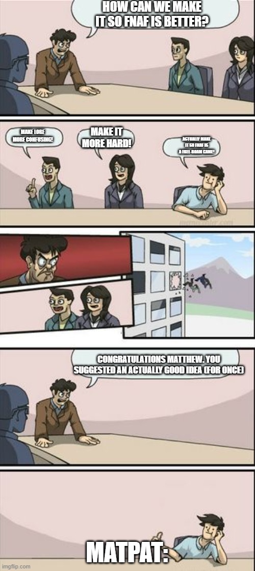 Boardroom Meeting Sugg 2 | HOW CAN WE MAKE IT SO FNAF IS BETTER? MAKE IT MORE HARD! MAKE LORE MORE CONFUSING! ACTUALLY MAKE IT SO FNAF IS A FREE-ROAM GAME! CONGRATULATIONS MATTHEW. YOU SUGGESTED AN ACTUALLY GOOD IDEA (FOR ONCE); MATPAT: | image tagged in boardroom meeting sugg 2 | made w/ Imgflip meme maker