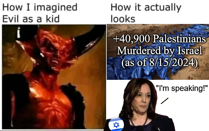 evil | +40,900 Palestinians Murdered by Israel
(as of 8/15/2024); "I'm speaking!" | image tagged in evil | made w/ Imgflip meme maker