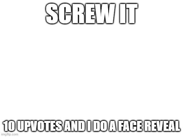 SCREW IT; 10 UPVOTES AND I DO A FACE REVEAL | made w/ Imgflip meme maker