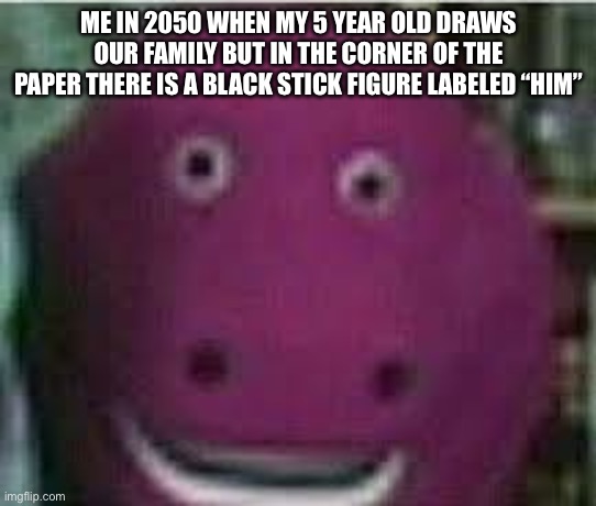 disturbed barney | ME IN 2050 WHEN MY 5 YEAR OLD DRAWS OUR FAMILY BUT IN THE CORNER OF THE PAPER THERE IS A BLACK STICK FIGURE LABELED “HIM” | image tagged in disturbed barney | made w/ Imgflip meme maker