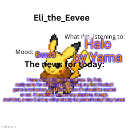 E | Halo by Yama; Bored; I have a few things to announce. So, first, really sorry for not being on. Second, my first Football game is tomorrow, and I don't know if I should be scared or not. I'll probably not see any playtime, though. And third, a new C.ai boy will probably be posted today! Stay tuned. | image tagged in eli_the_eevee pikavee announcement template | made w/ Imgflip meme maker