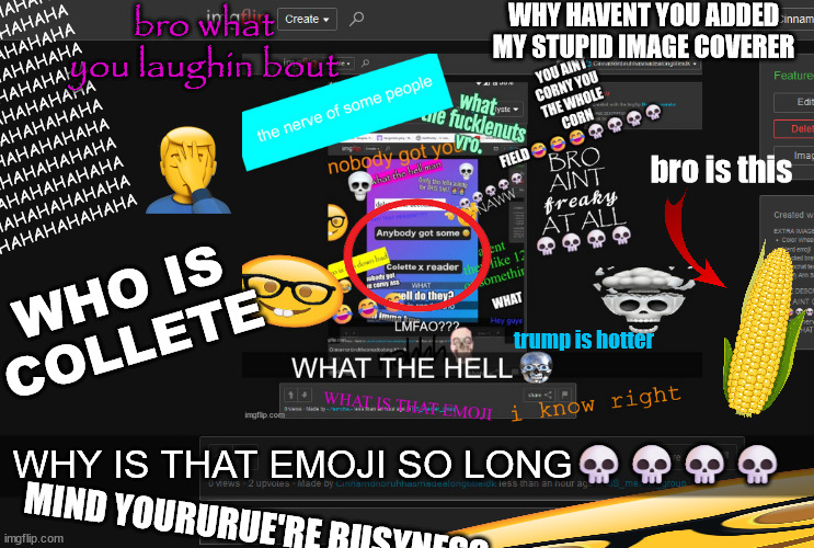 HAHAHAHAHAHA
HAHAHAHAHAHA
HAHAHAHAHAHA
HAHAHAHAHAHA
HAHAHAHAHAHA
HAHAHAHAHAHA
HAHAHAHAHAHA
HAHAHAHAHAHA
HAHAHAHAHAHA
HAHAHAHAHAHA
HAHAHAHAHAHA
HAHAHAHAHAHA
HAHAHAHAHAHA
HAHAHAHAHAHA; bro what you laughin bout; WHY HAVENT YOU ADDED MY STUPID IMAGE COVERER; bro is this; WHO IS COLLETE; trump is hotter; WHY IS THAT EMOJI SO LONG💀💀💀💀; MIND YOURURUE'RE BUSYNESS | made w/ Imgflip meme maker