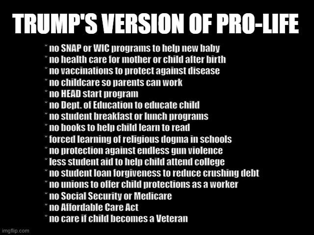 Trump's version of Pro-Life | TRUMP'S VERSION OF PRO-LIFE; * no SNAP or WIC programs to help new baby
* no health care for mother or child after birth
* no vaccinations to protect against disease
* no childcare so parents can work
* no HEAD start program
* no Dept. of Education to educate child
* no student breakfast or lunch programs
* no books to help child learn to read
* forced learning of religious dogma in schools
* no protection against endless gun violence
* less student aid to help child attend college
* no student loan forgiveness to reduce crushing debt
* no unions to offer child protections as a worker
* no Social Security or Medicare 
* no Affordable Care Act
* no care if child becomes a Veteran | image tagged in traitor trump,pro-life my ass,project 2025 sucks,gop sucks,republicans suck | made w/ Imgflip meme maker