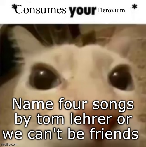 Yakko consumes your flerovium | Name four songs by tom lehrer or we can't be friends | image tagged in yakko consumes your flerovium | made w/ Imgflip meme maker