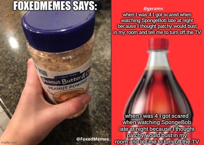when I was 4 I got scared when watching SpongeBob late at night because I thought patchy would bust in my room and tell me to tu | when I was 4 I got scared when watching SpongeBob late at night because I thought patchy would bust in my room and tell me to turn off the TV; when I was 4 I got scared when watching SpongeBob late at night because I thought patchy would bust in my room and tell me to turn off the TV | image tagged in foxedmemes and geramn template | made w/ Imgflip meme maker