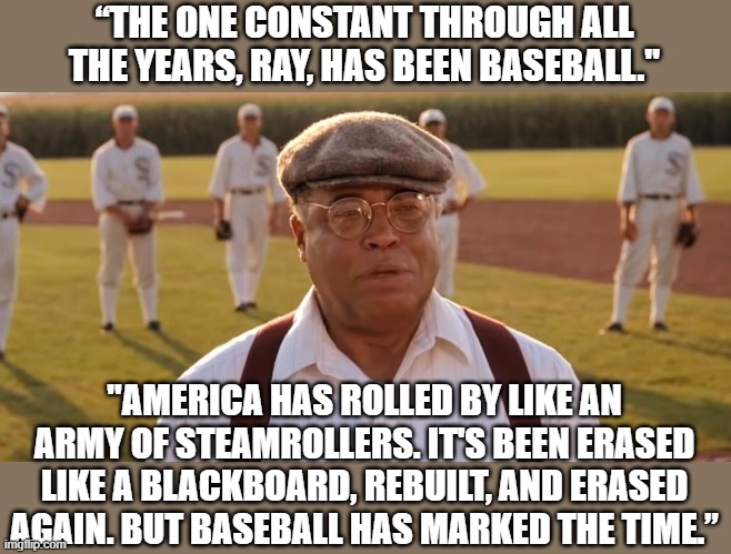 RIP, James Earl Jones | “THE ONE CONSTANT THROUGH ALL THE YEARS, RAY, HAS BEEN BASEBALL."; "AMERICA HAS ROLLED BY LIKE AN ARMY OF STEAMROLLERS. IT'S BEEN ERASED LIKE A BLACKBOARD, REBUILT, AND ERASED AGAIN. BUT BASEBALL HAS MARKED THE TIME.” | image tagged in james earl jones,america,baseball,field of dreams | made w/ Imgflip meme maker