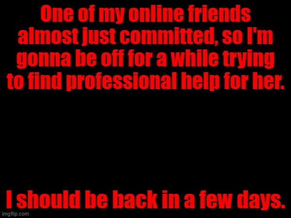 One of my online friends almost just committed, so I'm gonna be off for a while trying to find professional help for her. I should be back in a few days. | made w/ Imgflip meme maker