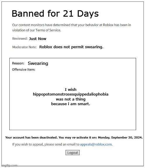 21 days????????????????????? | Banned for 21 Days; Just Now; Roblox does not permit swearing. Swearing; I wish hippopotomonstrosesquippedaliophobia was not a thing
because i am smart. Your account has been deactivated. You may re-activate it on: Monday, September 30, 2024. | image tagged in banned from roblox | made w/ Imgflip meme maker